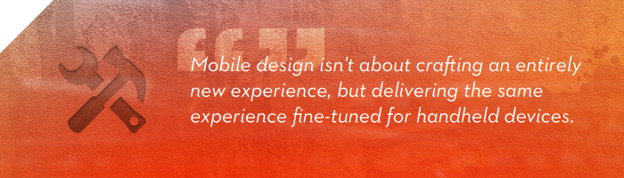 Mobile design isn not about crafting an entirely new experience, but delivering the same experience fine-tuned for handheld devices.
