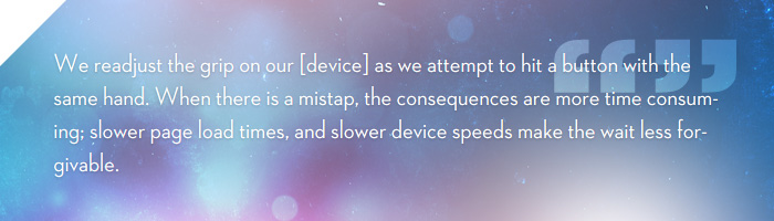 We readjust the grip on our smartphone as we attempt to hit a button with the same hand. When there is a mistap, the consequences are more time consuming; slower page load times, and slower device speeds make the wait less forgivable.