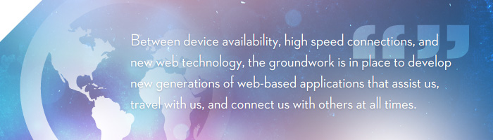 Between device availability, high speed connections, and new web technology, the groundwork is in place (or at least falling into place) to develop new generations of web-based applications that assist us, travel with us, and connect us with others at all times.